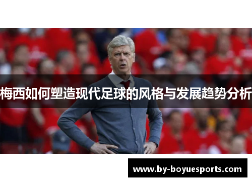 梅西如何塑造现代足球的风格与发展趋势分析 梅西如何塑造现代足球的风格与发展趋势分析