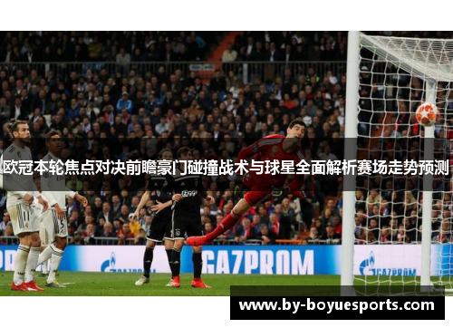 欧冠本轮焦点对决前瞻豪门碰撞战术与球星全面解析赛场走势预测 欧冠本轮焦点对决前瞻豪门碰撞战术与球星全面解析赛场走势预测